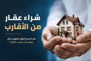 شراء عقار من الأقارب: هل تسمح البنوك بتمويل منزل يملكه أحد أفراد عائلتك